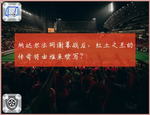 纳达尔法网谢幕战后，红土之王的传奇将由谁来续写？