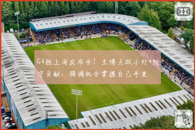 G4胜上海发布会！王博点双小外+防守贡献，强调机会掌握自己手里
