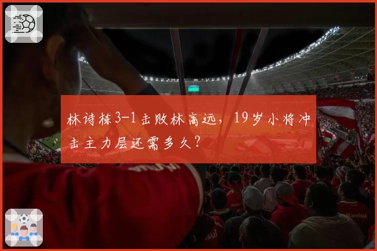林诗栋3-1击败林高远,19岁小将冲击主力层还需多久?