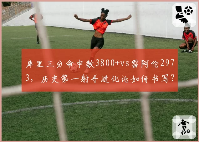 库里三分命中数3800+vs雷阿伦2973,历史第一射手进化论如何书写?