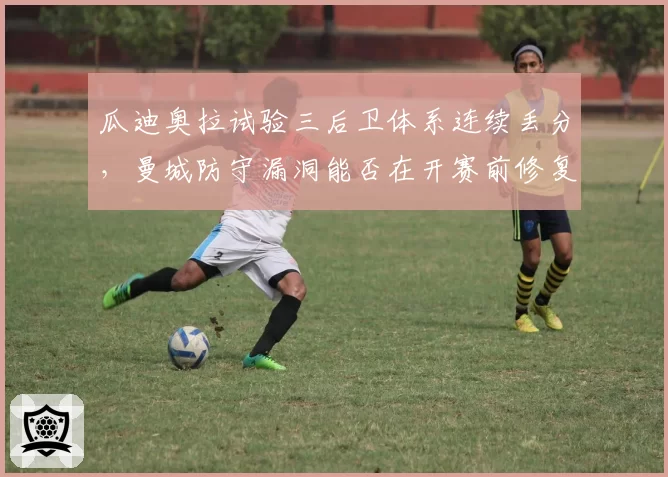 瓜迪奥拉试验三后卫体系连续丢分,曼城防守漏洞能否在开赛前修复?