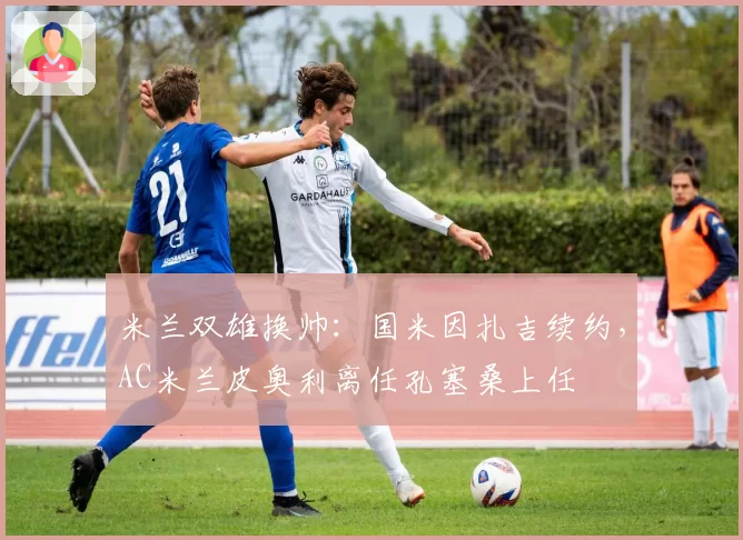 米兰双雄换帅:国米因扎吉续约,AC米兰皮奥利离任孔塞桑上任