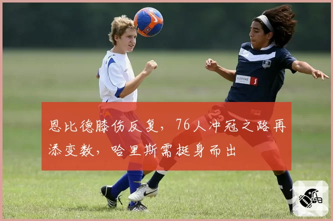 恩比德膝伤反复,76人冲冠之路再添变数,哈里斯需挺身而出