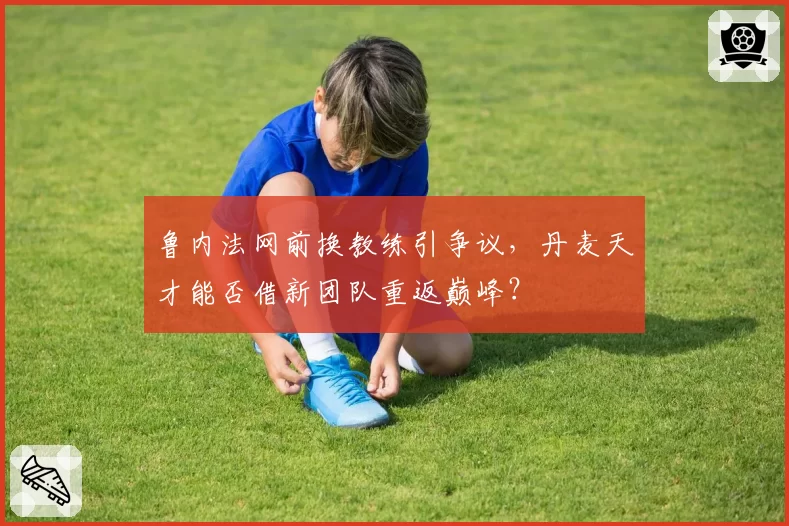 鲁内法网前换教练引争议，丹麦天才能否借新团队重返巅峰？