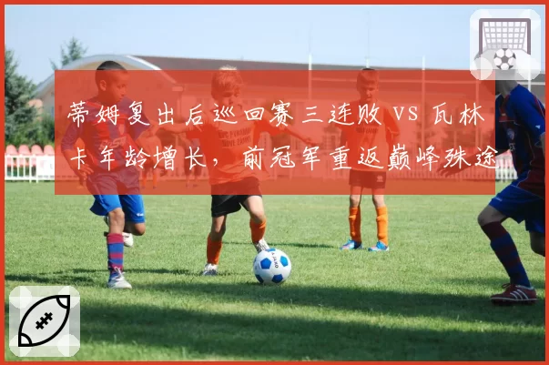 蒂姆复出后巡回赛三连败 vs 瓦林卡年龄增长,前冠军重返巅峰殊途同归