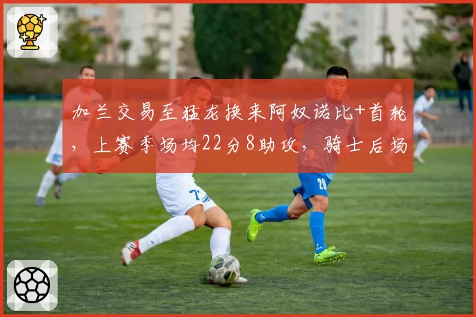 加兰交易至猛龙换来阿奴诺比+首轮,上赛季场均22分8助攻,骑士后场重组