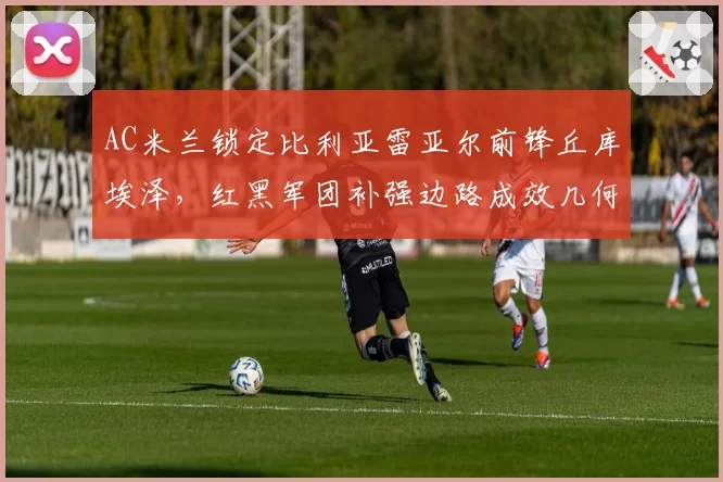 AC米兰锁定比利亚雷亚尔前锋丘库埃泽,红黑军团补强边路成效几何?