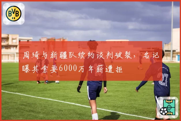 周琦与新疆队续约谈判破裂，名记曝其索要6000万年薪遭拒