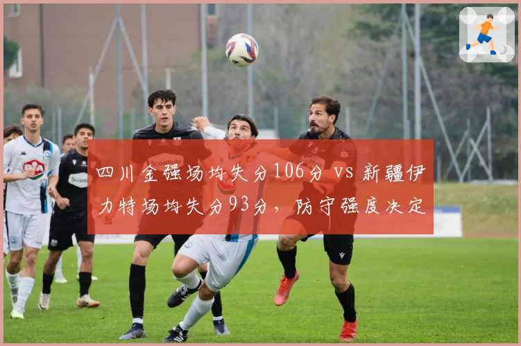 四川金强场均失分106分 vs 新疆伊力特场均失分93分,防守强度决定战绩