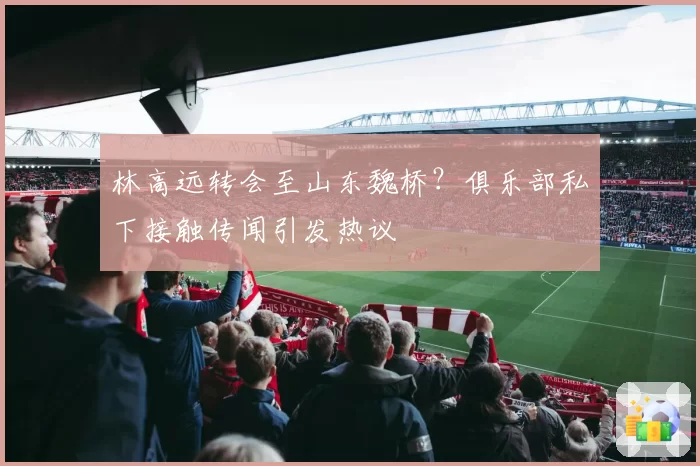 林高远转会至山东魏桥?俱乐部私下接触传闻引发热议