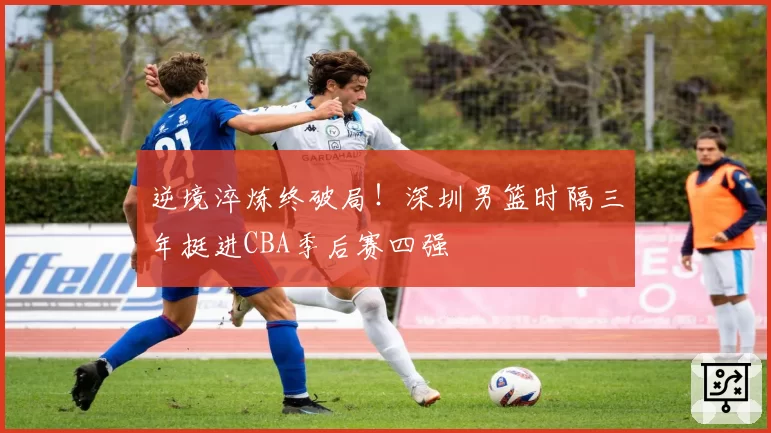 逆境淬炼终破局！深圳男篮时隔三年挺进CBA季后赛四强
