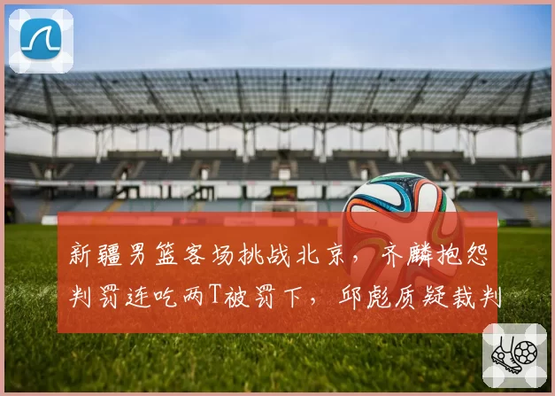 新疆男篮客场挑战北京，齐麟抱怨判罚连吃两T被罚下，邱彪质疑裁判双标