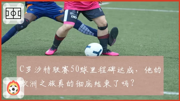 C罗沙特联赛50球里程碑达成，他的欧洲之旅真的彻底结束了吗？