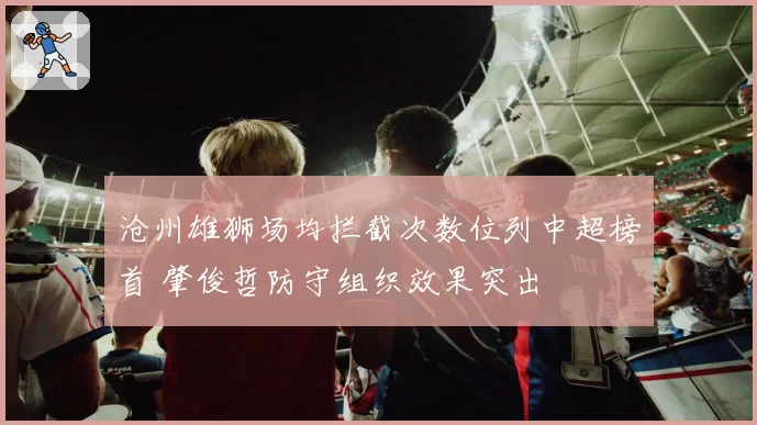 沧州雄狮场均拦截次数位列中超榜首 肇俊哲防守组织效果突出