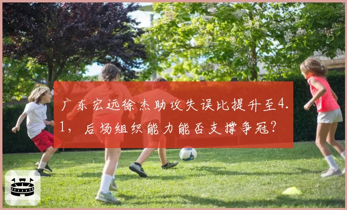 广东宏远徐杰助攻失误比提升至4.1,后场组织能力能否支撑争冠?